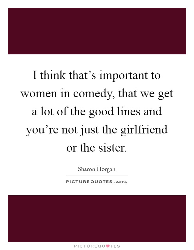 I think that's important to women in comedy, that we get a lot of the good lines and you're not just the girlfriend or the sister. Picture Quote #1