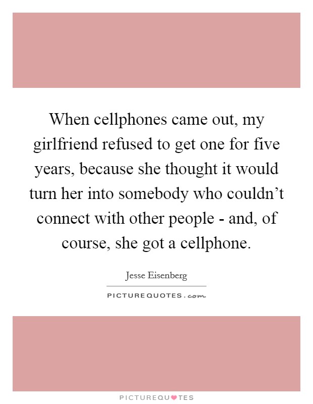 When cellphones came out, my girlfriend refused to get one for five years, because she thought it would turn her into somebody who couldn't connect with other people - and, of course, she got a cellphone. Picture Quote #1