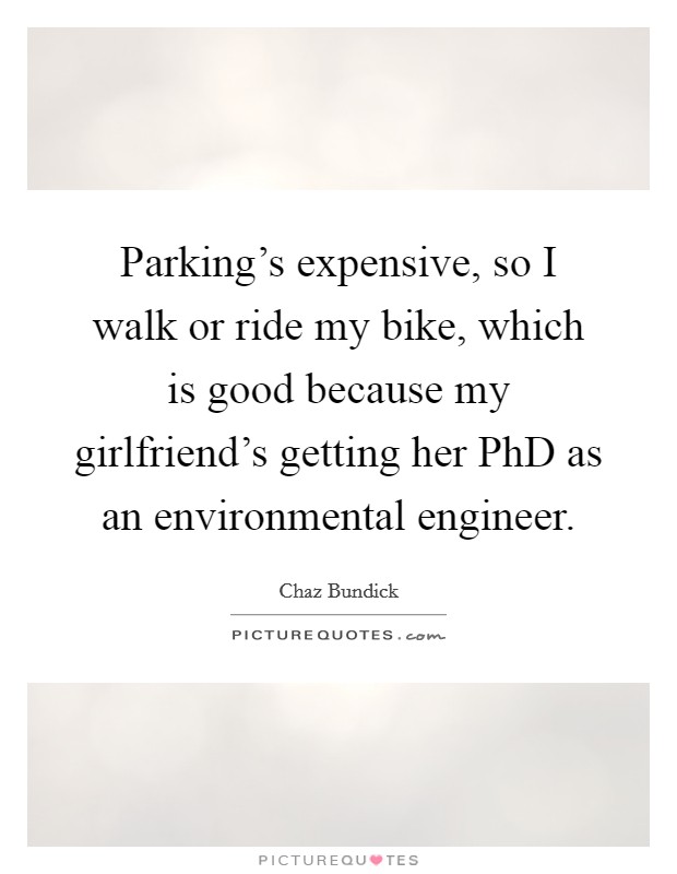 Parking's expensive, so I walk or ride my bike, which is good because my girlfriend's getting her PhD as an environmental engineer. Picture Quote #1