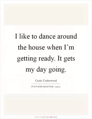 I like to dance around the house when I’m getting ready. It gets my day going Picture Quote #1