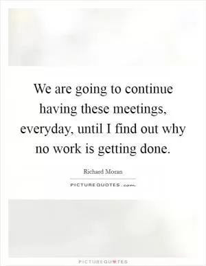 We are going to continue having these meetings, everyday, until I find out why no work is getting done Picture Quote #1