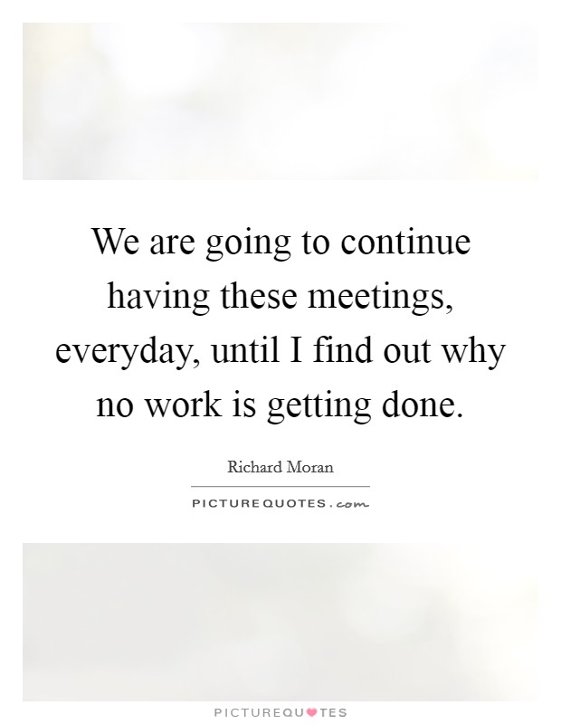 We are going to continue having these meetings, everyday, until I find out why no work is getting done. Picture Quote #1