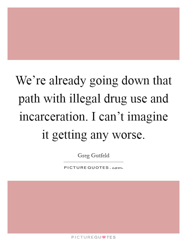 We're already going down that path with illegal drug use and incarceration. I can't imagine it getting any worse. Picture Quote #1