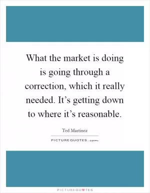 What the market is doing is going through a correction, which it really needed. It’s getting down to where it’s reasonable Picture Quote #1