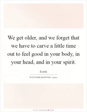 We get older, and we forget that we have to carve a little time out to feel good in your body, in your head, and in your spirit Picture Quote #1