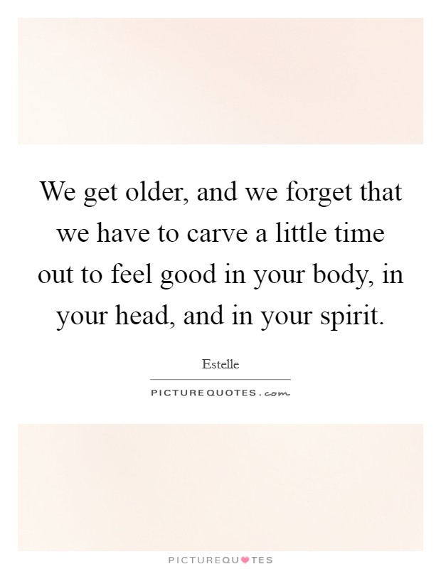 We get older, and we forget that we have to carve a little time out to feel good in your body, in your head, and in your spirit. Picture Quote #1
