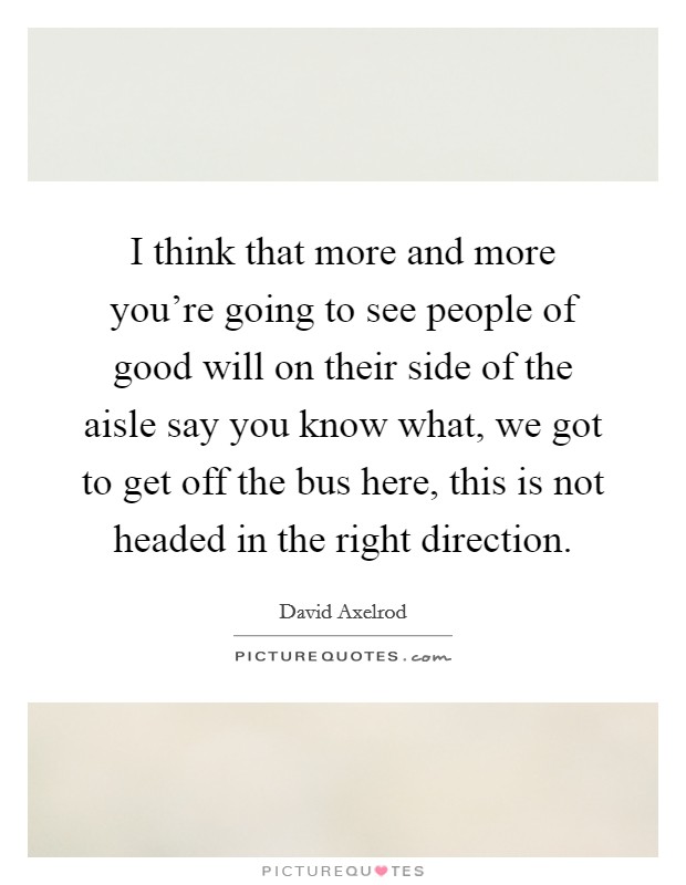 I think that more and more you're going to see people of good will on their side of the aisle say you know what, we got to get off the bus here, this is not headed in the right direction. Picture Quote #1