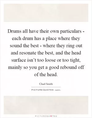Drums all have their own particulars - each drum has a place where they sound the best - where they ring out and resonate the best, and the head surface isn’t too loose or too tight, mainly so you get a good rebound off of the head Picture Quote #1