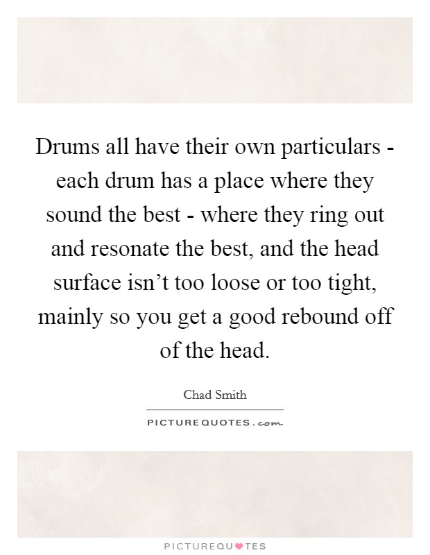 Drums all have their own particulars - each drum has a place where they sound the best - where they ring out and resonate the best, and the head surface isn't too loose or too tight, mainly so you get a good rebound off of the head. Picture Quote #1