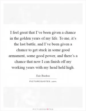 I feel great that I’ve been given a chance in the golden years of my life. To me, it’s the last battle, and I’ve been given a chance to get stuck in some good armament, some good power, and there’s a chance that now I can finish off my working years with my head held high Picture Quote #1