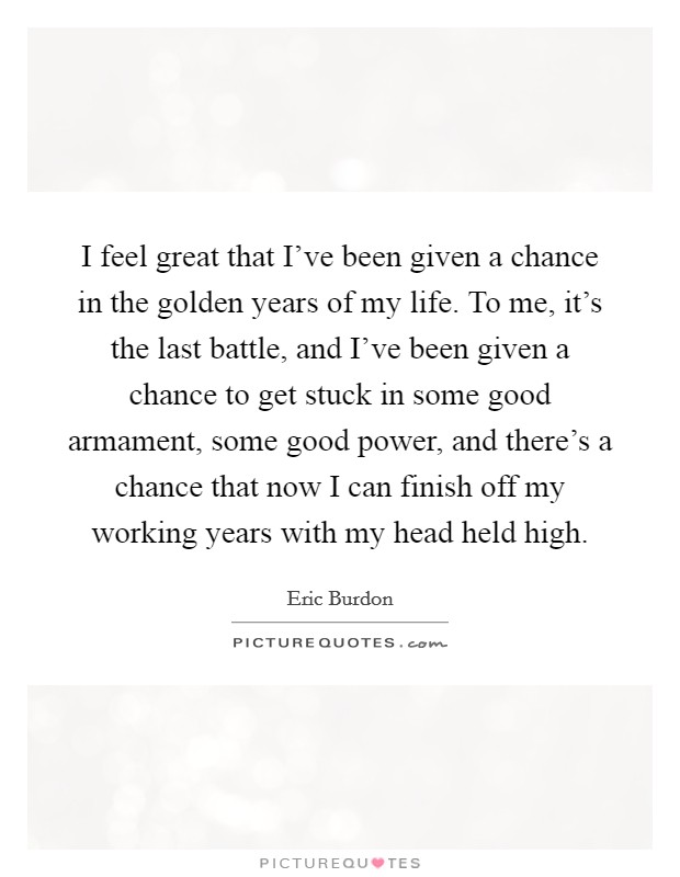 I feel great that I've been given a chance in the golden years of my life. To me, it's the last battle, and I've been given a chance to get stuck in some good armament, some good power, and there's a chance that now I can finish off my working years with my head held high. Picture Quote #1