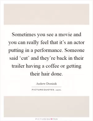 Sometimes you see a movie and you can really feel that it’s an actor putting in a performance. Someone said ‘cut’ and they’re back in their trailer having a coffee or getting their hair done Picture Quote #1