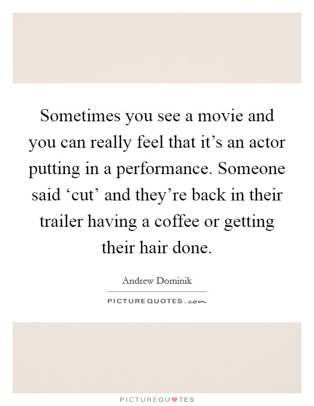 Sometimes you see a movie and you can really feel that it's an actor putting in a performance. Someone said ‘cut' and they're back in their trailer having a coffee or getting their hair done. Picture Quote #1
