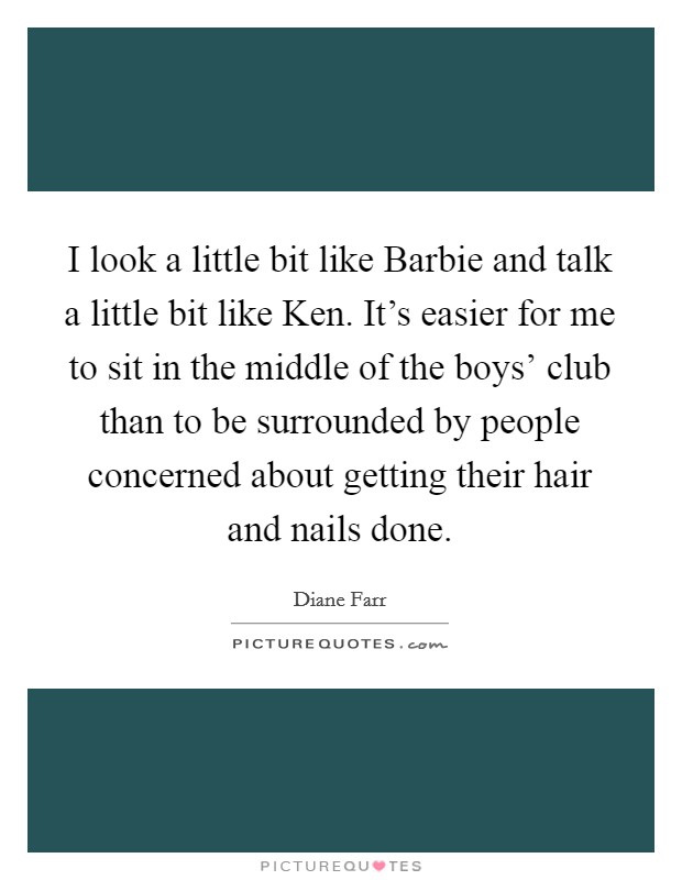 I look a little bit like Barbie and talk a little bit like Ken. It's easier for me to sit in the middle of the boys' club than to be surrounded by people concerned about getting their hair and nails done. Picture Quote #1