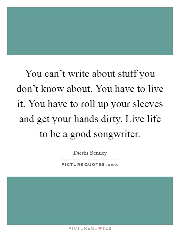 You can't write about stuff you don't know about. You have to live it. You have to roll up your sleeves and get your hands dirty. Live life to be a good songwriter. Picture Quote #1