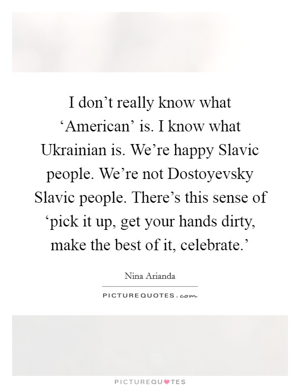 I don't really know what ‘American' is. I know what Ukrainian is. We're happy Slavic people. We're not Dostoyevsky Slavic people. There's this sense of ‘pick it up, get your hands dirty, make the best of it, celebrate.' Picture Quote #1
