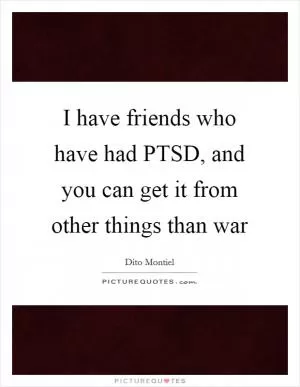 I have friends who have had PTSD, and you can get it from other things than war Picture Quote #1