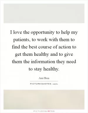 I love the opportunity to help my patients, to work with them to find the best course of action to get them healthy and to give them the information they need to stay healthy Picture Quote #1