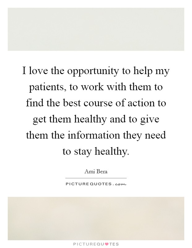I love the opportunity to help my patients, to work with them to find the best course of action to get them healthy and to give them the information they need to stay healthy. Picture Quote #1