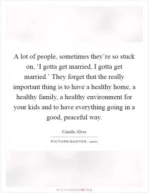 A lot of people, sometimes they’re so stuck on, ‘I gotta get married, I gotta get married.’ They forget that the really important thing is to have a healthy home, a healthy family, a healthy environment for your kids and to have everything going in a good, peaceful way Picture Quote #1