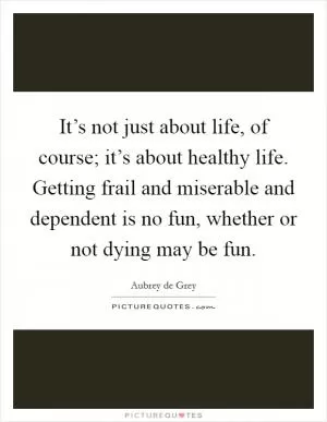 It’s not just about life, of course; it’s about healthy life. Getting frail and miserable and dependent is no fun, whether or not dying may be fun Picture Quote #1