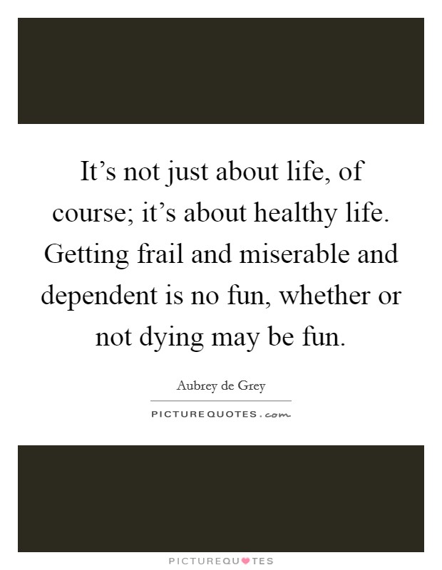 It's not just about life, of course; it's about healthy life. Getting frail and miserable and dependent is no fun, whether or not dying may be fun. Picture Quote #1