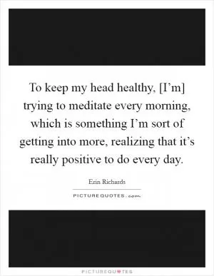To keep my head healthy, [I’m] trying to meditate every morning, which is something I’m sort of getting into more, realizing that it’s really positive to do every day Picture Quote #1