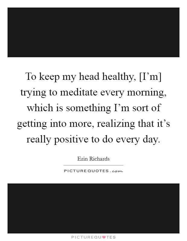 To keep my head healthy, [I'm] trying to meditate every morning, which is something I'm sort of getting into more, realizing that it's really positive to do every day. Picture Quote #1