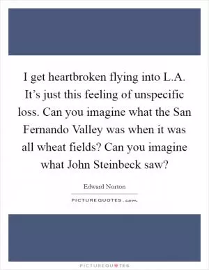 I get heartbroken flying into L.A. It’s just this feeling of unspecific loss. Can you imagine what the San Fernando Valley was when it was all wheat fields? Can you imagine what John Steinbeck saw? Picture Quote #1