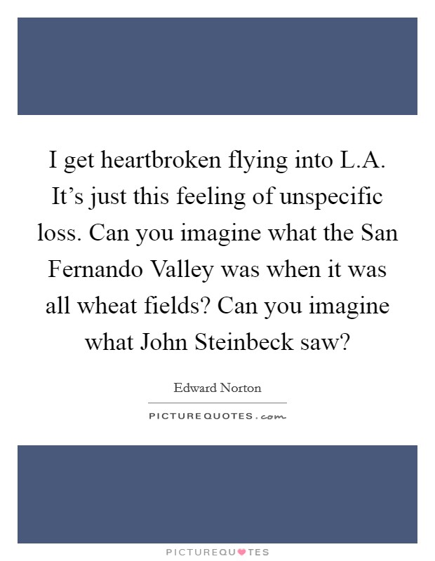 I get heartbroken flying into L.A. It's just this feeling of unspecific loss. Can you imagine what the San Fernando Valley was when it was all wheat fields? Can you imagine what John Steinbeck saw? Picture Quote #1