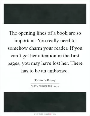The opening lines of a book are so important. You really need to somehow charm your reader. If you can’t get her attention in the first pages, you may have lost her. There has to be an ambience Picture Quote #1