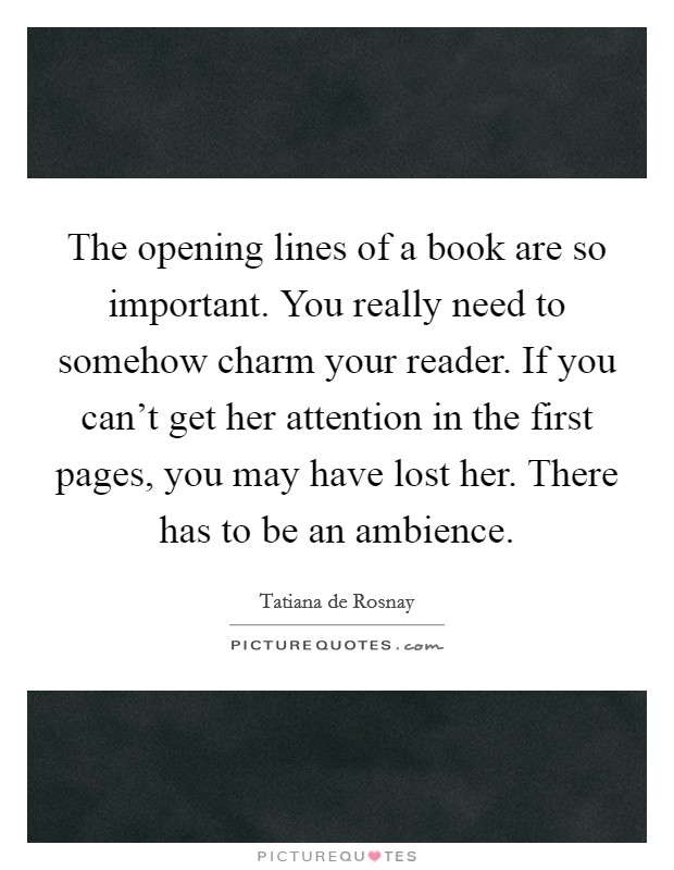 The opening lines of a book are so important. You really need to somehow charm your reader. If you can't get her attention in the first pages, you may have lost her. There has to be an ambience. Picture Quote #1