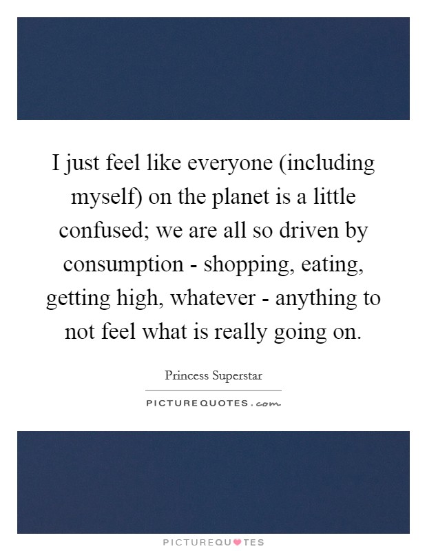I just feel like everyone (including myself) on the planet is a little confused; we are all so driven by consumption - shopping, eating, getting high, whatever - anything to not feel what is really going on. Picture Quote #1
