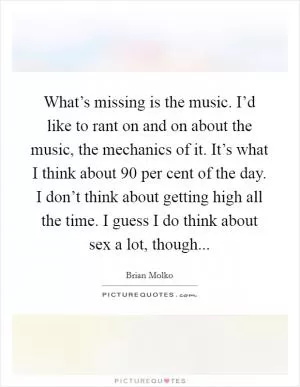 What’s missing is the music. I’d like to rant on and on about the music, the mechanics of it. It’s what I think about 90 per cent of the day. I don’t think about getting high all the time. I guess I do think about sex a lot, though Picture Quote #1