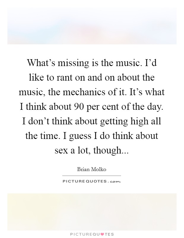 What's missing is the music. I'd like to rant on and on about the music, the mechanics of it. It's what I think about 90 per cent of the day. I don't think about getting high all the time. I guess I do think about sex a lot, though... Picture Quote #1