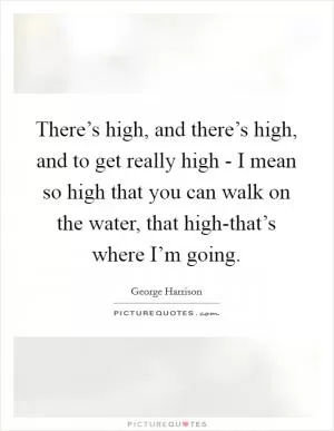 There’s high, and there’s high, and to get really high - I mean so high that you can walk on the water, that high-that’s where I’m going Picture Quote #1