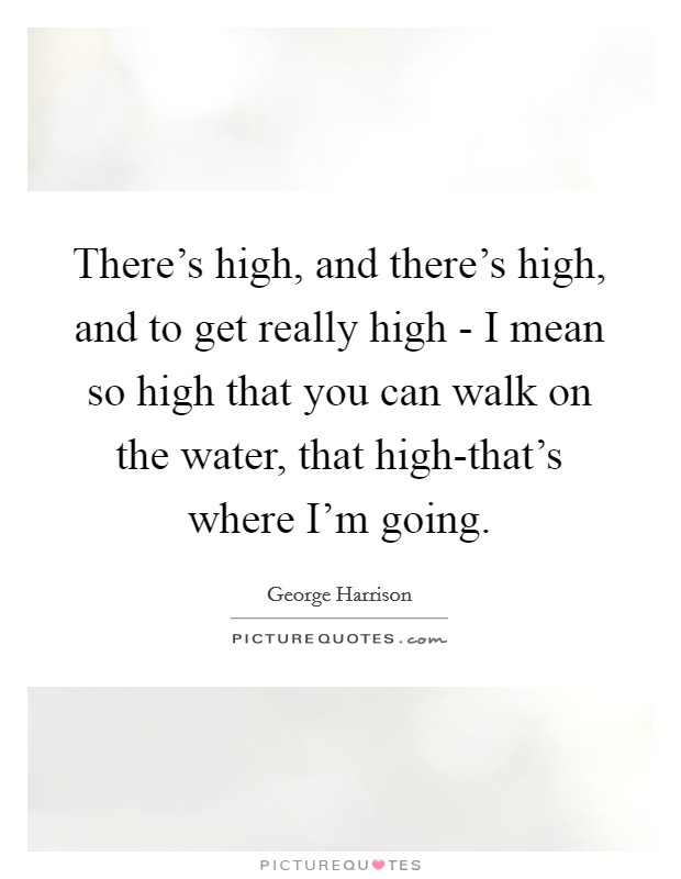There's high, and there's high, and to get really high - I mean so high that you can walk on the water, that high-that's where I'm going. Picture Quote #1