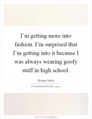 I’m getting more into fashion. I’m surprised that I’m getting into it because I was always wearing goofy stuff in high school Picture Quote #1