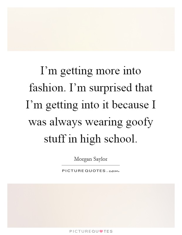I'm getting more into fashion. I'm surprised that I'm getting into it because I was always wearing goofy stuff in high school. Picture Quote #1