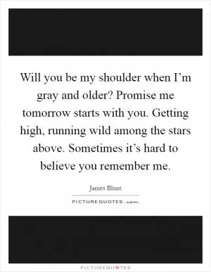 Will you be my shoulder when I’m gray and older? Promise me tomorrow starts with you. Getting high, running wild among the stars above. Sometimes it’s hard to believe you remember me Picture Quote #1