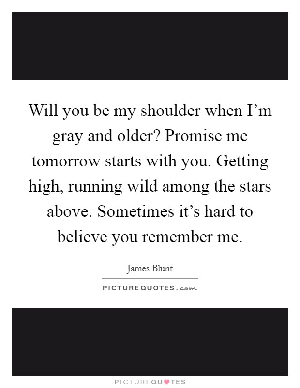 Will you be my shoulder when I'm gray and older? Promise me tomorrow starts with you. Getting high, running wild among the stars above. Sometimes it's hard to believe you remember me. Picture Quote #1