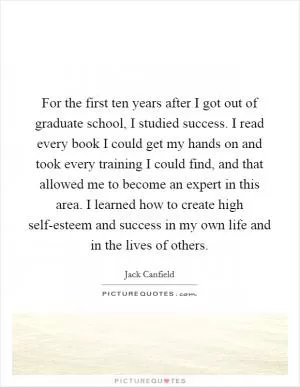 For the first ten years after I got out of graduate school, I studied success. I read every book I could get my hands on and took every training I could find, and that allowed me to become an expert in this area. I learned how to create high self-esteem and success in my own life and in the lives of others Picture Quote #1