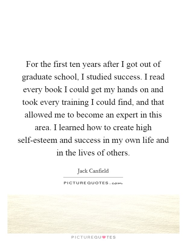 For the first ten years after I got out of graduate school, I studied success. I read every book I could get my hands on and took every training I could find, and that allowed me to become an expert in this area. I learned how to create high self-esteem and success in my own life and in the lives of others. Picture Quote #1