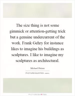 The size thing is not some gimmick or attention-getting trick but a genuine undercurrent of the work. Frank Gehry for instance likes to imagine his buildings as sculptures. I like to imagine my sculptures as architectural Picture Quote #1