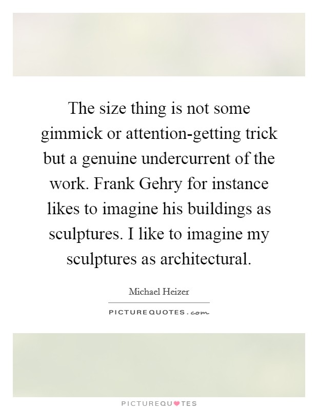The size thing is not some gimmick or attention-getting trick but a genuine undercurrent of the work. Frank Gehry for instance likes to imagine his buildings as sculptures. I like to imagine my sculptures as architectural. Picture Quote #1