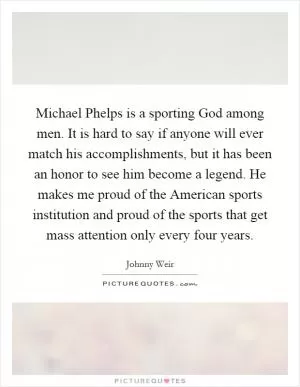 Michael Phelps is a sporting God among men. It is hard to say if anyone will ever match his accomplishments, but it has been an honor to see him become a legend. He makes me proud of the American sports institution and proud of the sports that get mass attention only every four years Picture Quote #1