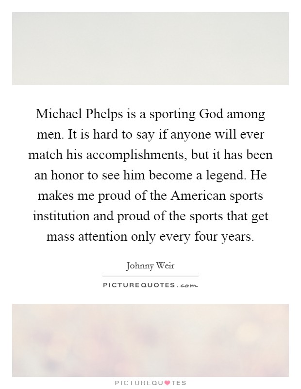 Michael Phelps is a sporting God among men. It is hard to say if anyone will ever match his accomplishments, but it has been an honor to see him become a legend. He makes me proud of the American sports institution and proud of the sports that get mass attention only every four years. Picture Quote #1