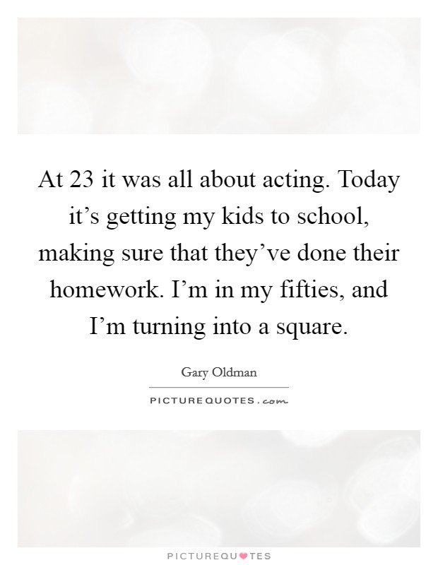 At 23 it was all about acting. Today it's getting my kids to school, making sure that they've done their homework. I'm in my fifties, and I'm turning into a square. Picture Quote #1