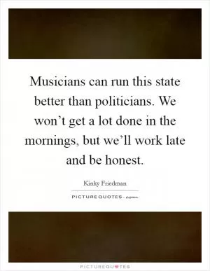 Musicians can run this state better than politicians. We won’t get a lot done in the mornings, but we’ll work late and be honest Picture Quote #1