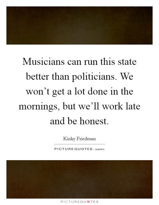 Musicians can run this state better than politicians. We won't get a lot done in the mornings, but we'll work late and be honest. Picture Quote #1